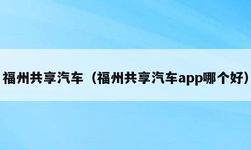 福州共享汽车（福州共享汽车app哪个好）