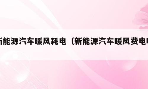 新能源汽车暖风耗电（新能源汽车暖风费电吗）