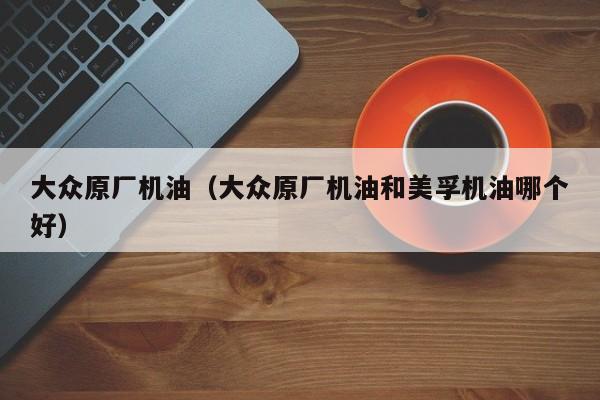 大众原厂机油（大众原厂机油和美孚机油哪个好）