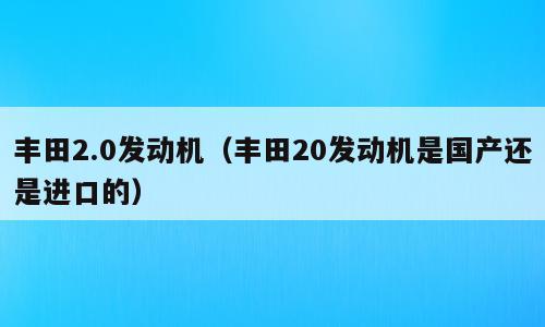 丰田2.0发动机（丰田20发动机是国产还是进口的）