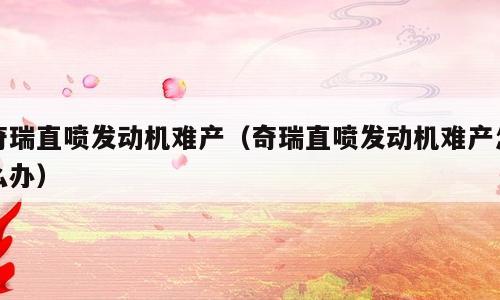 奇瑞直喷发动机难产（奇瑞直喷发动机难产怎么办）