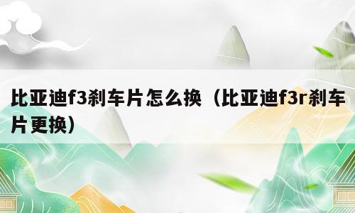 比亚迪f3刹车片怎么换（比亚迪f3r刹车片更换）