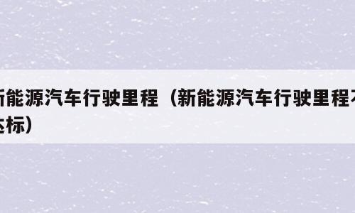新能源汽车行驶里程（新能源汽车行驶里程不达标）