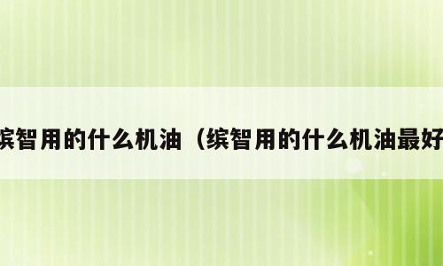 缤智用的什么机油（缤智用的什么机油最好）