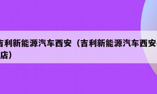 吉利新能源汽车西安（吉利新能源汽车西安4s店）