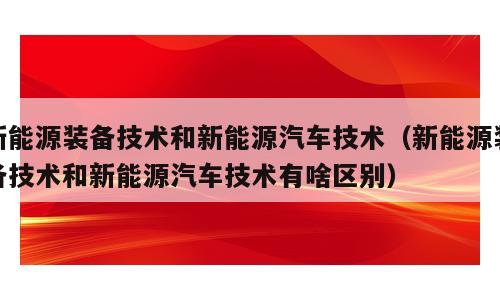 新能源装备技术和新能源汽车技术（新能源装备技术和新能源汽车技术有啥区别）