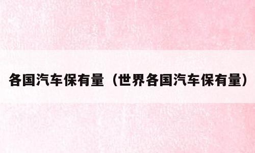 各国汽车保有量（世界各国汽车保有量）