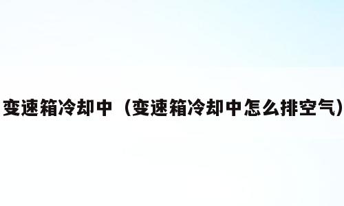 变速箱冷却中（变速箱冷却中怎么排空气）