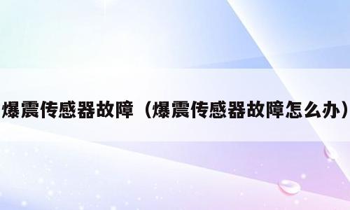 爆震传感器故障（爆震传感器故障怎么办）