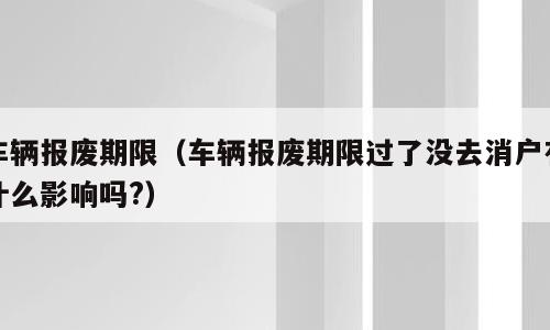 车辆报废期限（车辆报废期限过了没去消户有什么影响吗?）