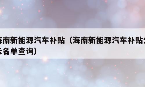 海南新能源汽车补贴（海南新能源汽车补贴公示名单查询）