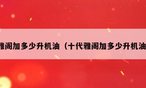 雅阁加多少升机油（十代雅阁加多少升机油）