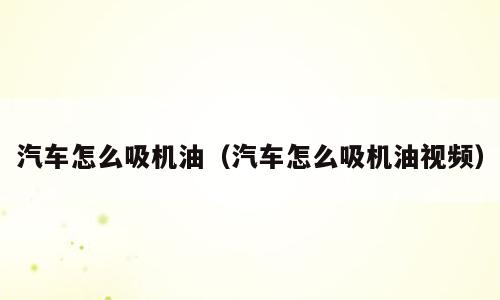 汽车怎么吸机油（汽车怎么吸机油视频）