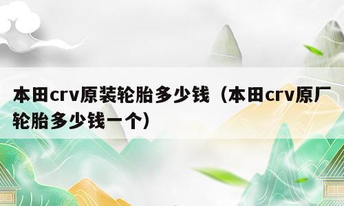 本田crv原装轮胎多少钱（本田crv原厂轮胎多少钱一个）