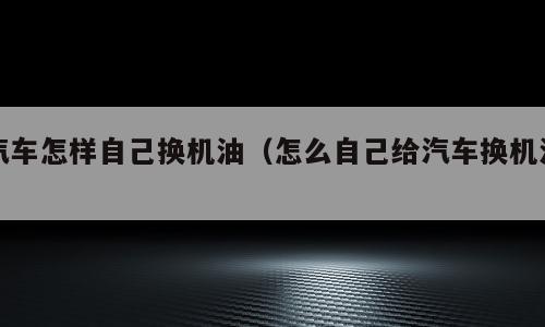汽车怎样自己换机油（怎么自己给汽车换机油）