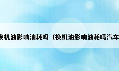 换机油影响油耗吗（换机油影响油耗吗汽车）