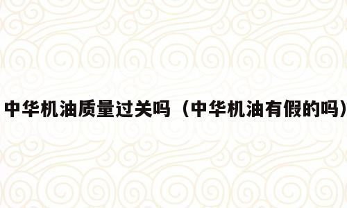 中华机油质量过关吗（中华机油有假的吗）