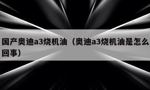 国产奥迪a3烧机油（奥迪a3烧机油是怎么回事）