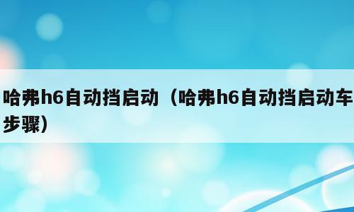 哈弗h6自动挡启动（哈弗h6自动挡启动车步骤）