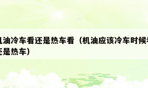 机油冷车看还是热车看（机油应该冷车时候看还是热车）