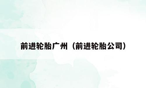 前进轮胎广州（前进轮胎公司）