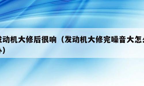发动机大修后很响（发动机大修完噪音大怎么办）