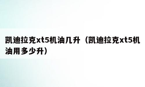 凯迪拉克xt5机油几升（凯迪拉克xt5机油用多少升）