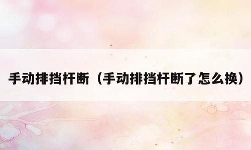 手动排挡杆断（手动排挡杆断了怎么换）