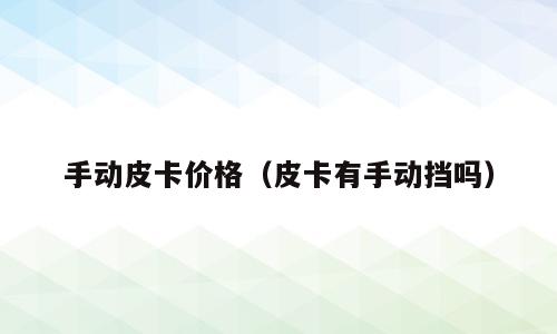 手动皮卡价格（皮卡有手动挡吗）