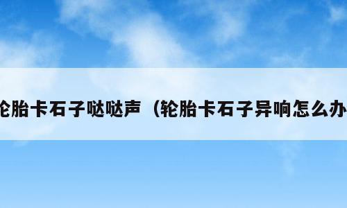轮胎卡石子哒哒声（轮胎卡石子异响怎么办）