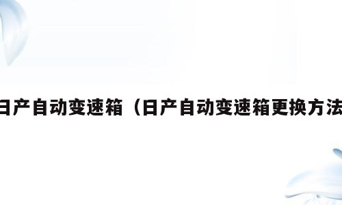 日产自动变速箱（日产自动变速箱更换方法）